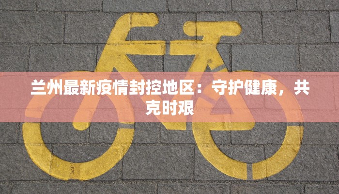 兰州最新疫情封控地区:守护健康,共克时艰 兰州最新疫情封控地区:守护健康,共克时艰