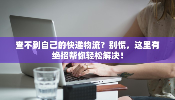 查不到自己的快递物流?别慌,这里有绝招帮你轻松解决! 查不到自己的快递物流?别慌,这里有绝招帮你轻松解决!
