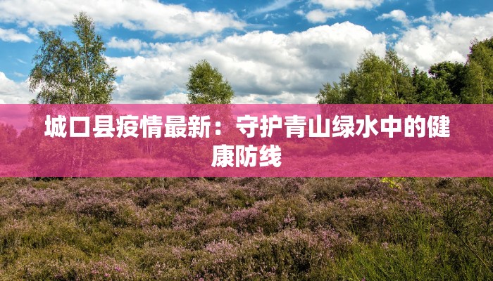 城口县疫情最新：守护青山绿水中的健康防线