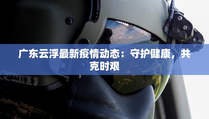 广东云浮最新疫情动态:守护健康,共克时艰 广东云浮最新疫情动态:守护健康,共克时艰