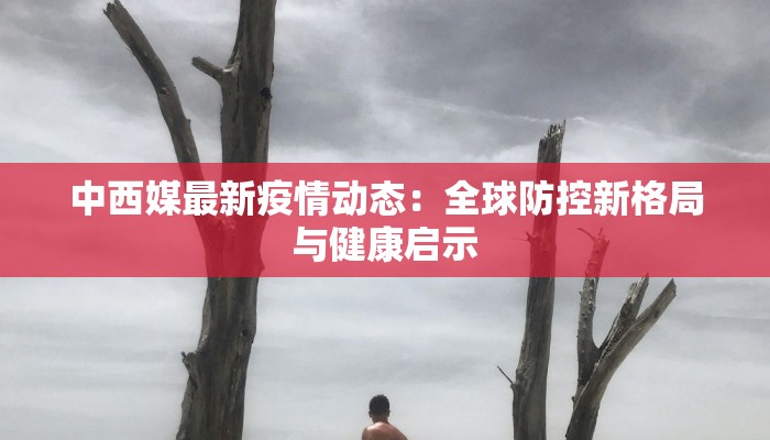 中西媒最新疫情动态:全球防控新格局与健康启示 中西媒最新疫情动态:全球防控新格局与健康启示