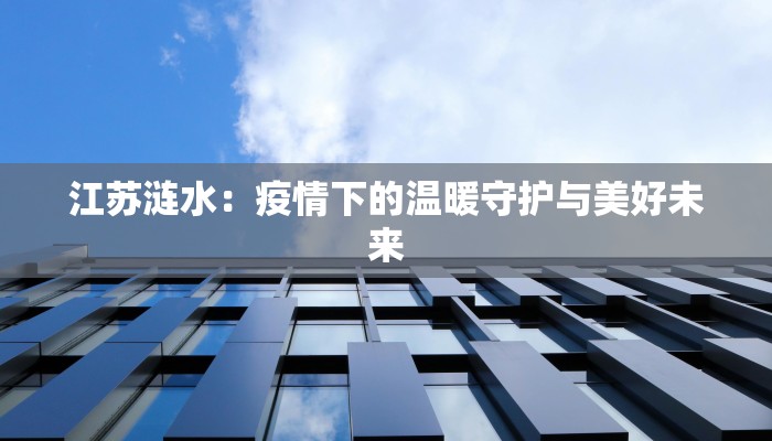 江苏涟水:疫情下的温暖守护与美好未来 江苏涟水:疫情下的温暖守护与美好未来