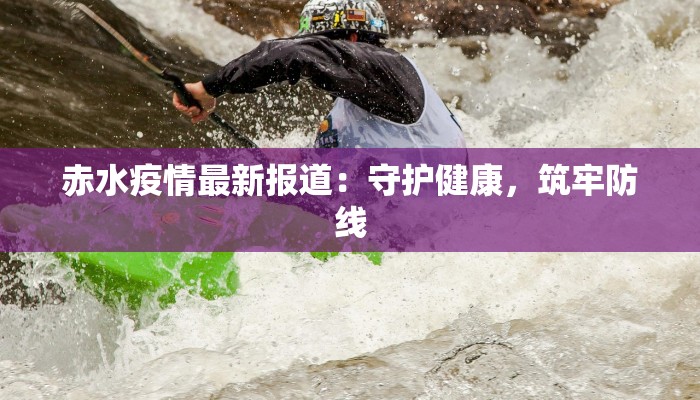 赤水疫情最新报道:守护健康,筑牢防线 赤水疫情最新报道:守护健康,筑牢防线