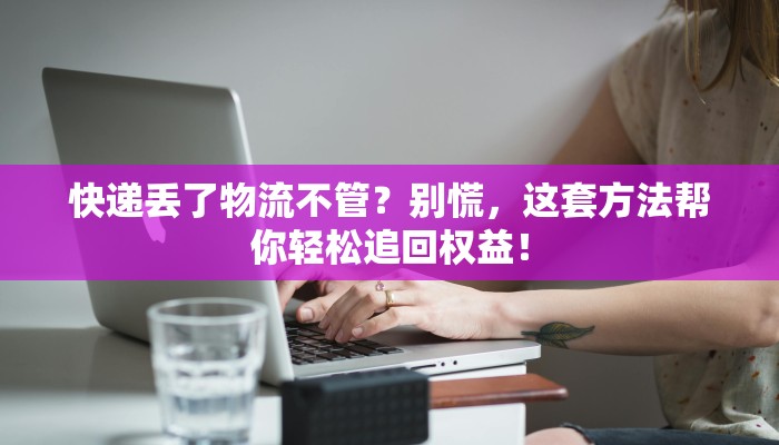 快递丢了物流不管？别慌，这套方法帮你轻松追回权益！