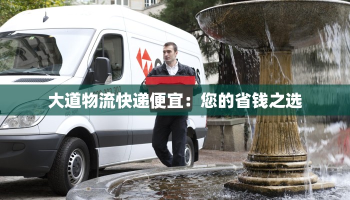 大道物流快递便宜:您的省钱之选 大道物流快递便宜:您的省钱之选