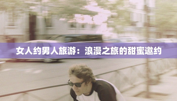女人约男人旅游:浪漫之旅的甜蜜邀约 女人约男人旅游:浪漫之旅的甜蜜邀约
