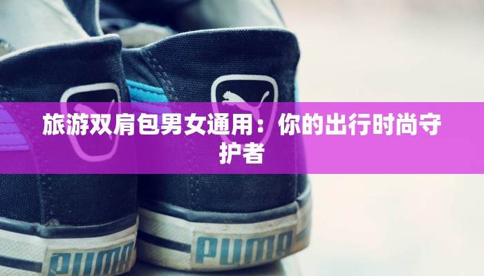 旅游双肩包男女通用:你的出行时尚守护者 旅游双肩包男女通用:你的出行时尚守护者