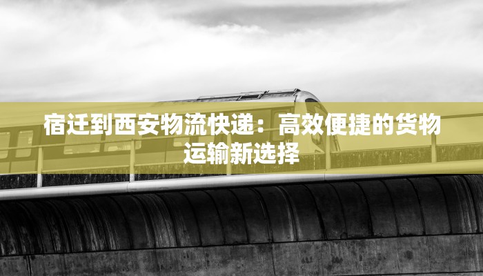 宿迁到西安物流快递:高效便捷的货物运输新选择 宿迁到西安物流快递:高效便捷的货物运输新选择