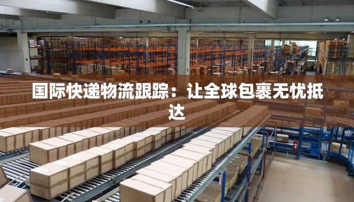 国际快递物流跟踪:让全球包裹无忧抵达 国际快递物流跟踪:让全球包裹无忧抵达