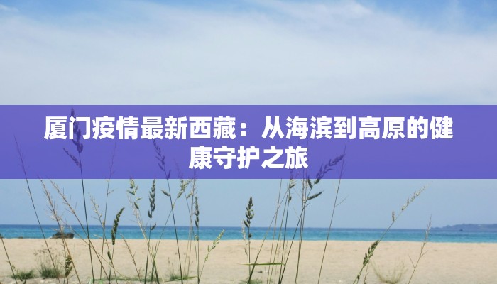 厦门疫情最新西藏:从海滨到高原的健康守护之旅 厦门疫情最新西藏:从海滨到高原的健康守护之旅