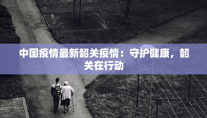 中国疫情最新韶关疫情：守护健康，韶关在行动