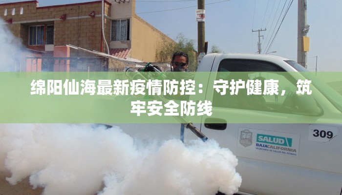 绵阳仙海最新疫情防控:守护健康,筑牢安全防线 绵阳仙海最新疫情防控:守护健康,筑牢安全防线