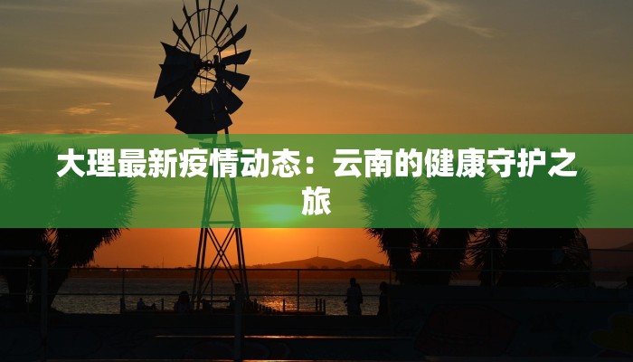 大理最新疫情动态:云南的健康守护之旅 大理最新疫情动态:云南的健康守护之旅