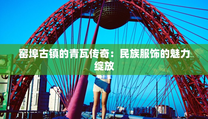 窑埠古镇的青瓦传奇:民族服饰的魅力绽放 窑埠古镇的青瓦传奇:民族服饰的魅力绽放