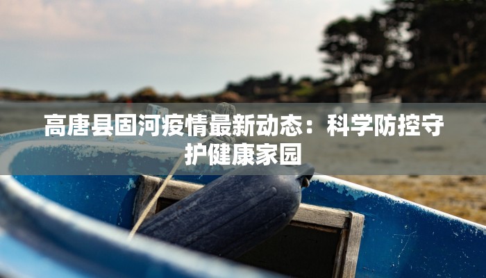 高唐县固河疫情最新动态:科学防控守护健康家园 高唐县固河疫情最新动态:科学防控守护健康家园