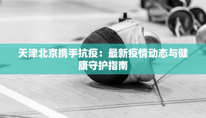 天津北京携手抗疫:最新疫情动态与健康守护指南 天津北京携手抗疫:最新疫情动态与健康守护指南