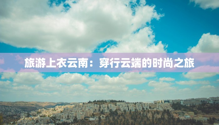 旅游上衣云南:穿行云端的时尚之旅 旅游上衣云南:穿行云端的时尚之旅