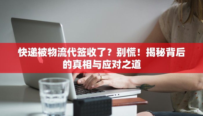 快递被物流代签收了?别慌!揭秘背后的真相与应对之道 快递被物流代签收了?别慌!揭秘背后的真相与应对之道