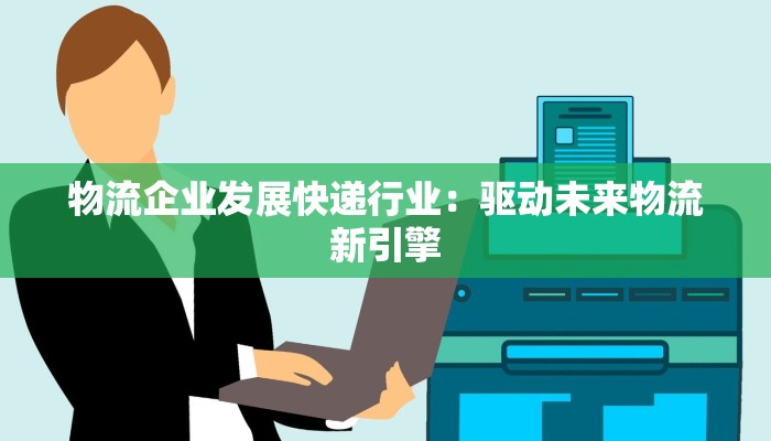 物流企业发展快递行业:驱动未来物流新引擎 物流企业发展快递行业:驱动未来物流新引擎