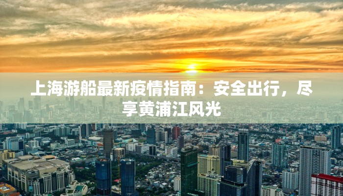 上海游船最新疫情指南：安全出行，尽享黄浦江风光