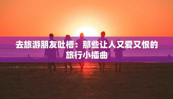去旅游朋友吐槽:那些让人又爱又恨的旅行小插曲 去旅游朋友吐槽:那些让人又爱又恨的旅行小插曲