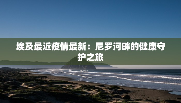 埃及最近疫情最新:尼罗河畔的健康守护之旅 埃及最近疫情最新:尼罗河畔的健康守护之旅