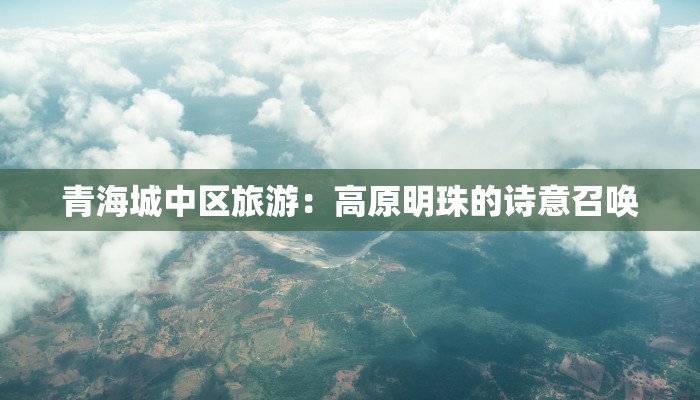 青海城中区旅游:高原明珠的诗意召唤 青海城中区旅游:高原明珠的诗意召唤