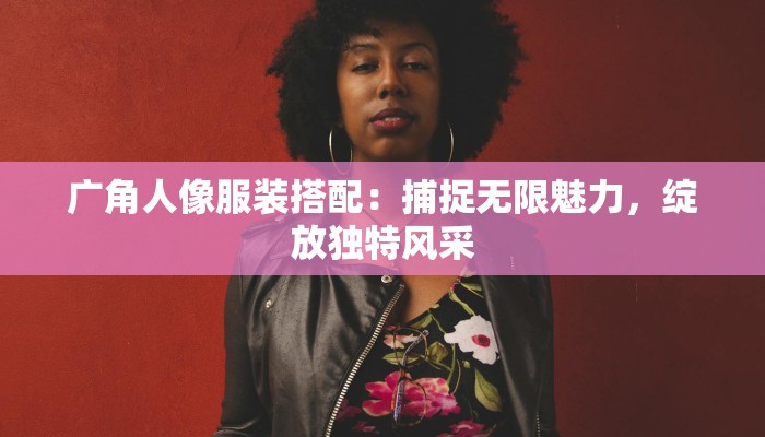 广角人像服装搭配:捕捉无限魅力,绽放独特风采 广角人像服装搭配:捕捉无限魅力,绽放独特风采