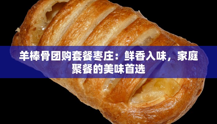 羊棒骨团购套餐枣庄:鲜香入味,家庭聚餐的美味首选 羊棒骨团购套餐枣庄:鲜香入味,家庭聚餐的美味首选