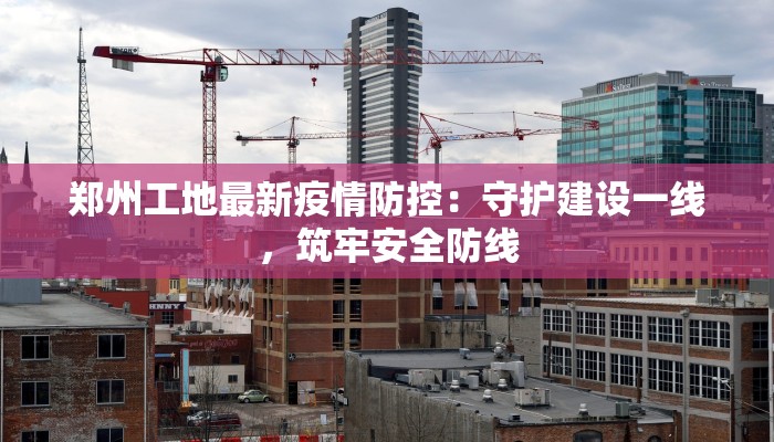 郑州工地最新疫情防控:守护建设一线,筑牢安全防线 郑州工地最新疫情防控:守护建设一线,筑牢安全防线