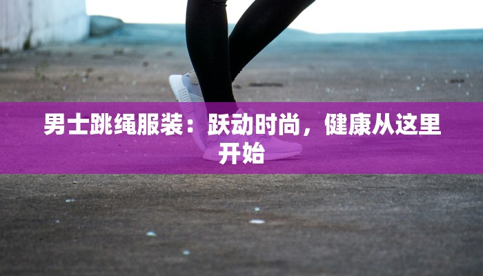 男士跳绳服装:跃动时尚,健康从这里开始 男士跳绳服装:跃动时尚,健康从这里开始