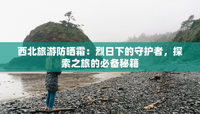 西北旅游防晒霜:烈日下的守护者,探索之旅的必备秘籍 西北旅游防晒霜:烈日下的守护者,探索之旅的必备秘籍