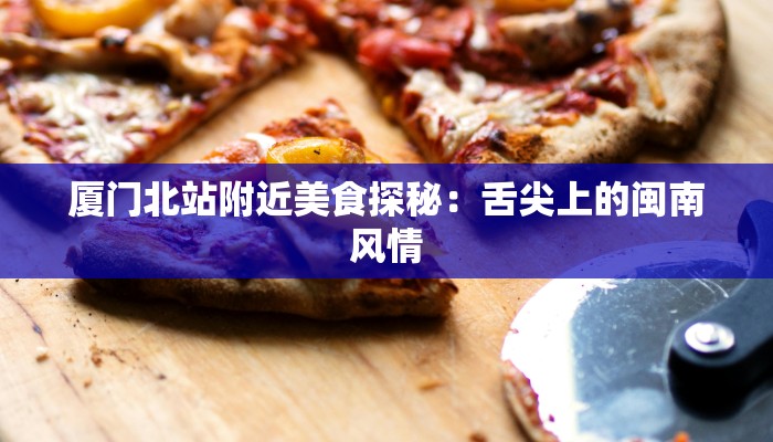 厦门北站附近美食探秘：舌尖上的闽南风情