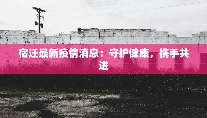 宿迁最新疫情消息：守护健康，携手共进