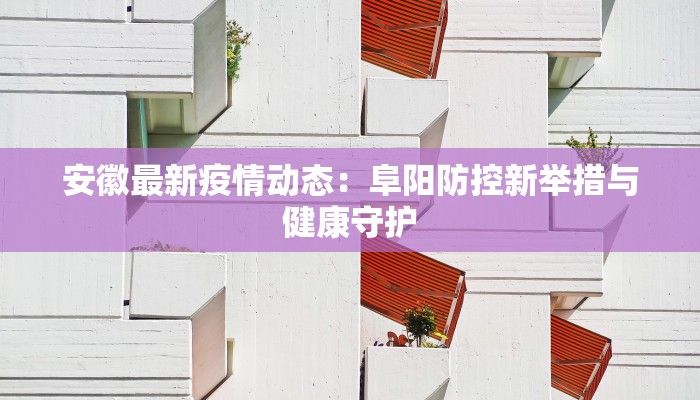 安徽最新疫情动态:阜阳防控新举措与健康守护 安徽最新疫情动态:阜阳防控新举措与健康守护
