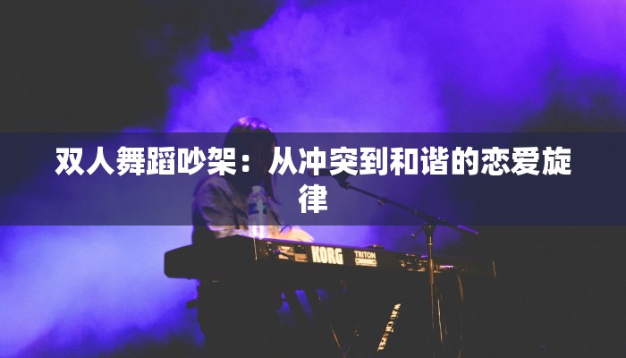 双人舞蹈吵架:从冲突到和谐的恋爱旋律 双人舞蹈吵架:从冲突到和谐的恋爱旋律