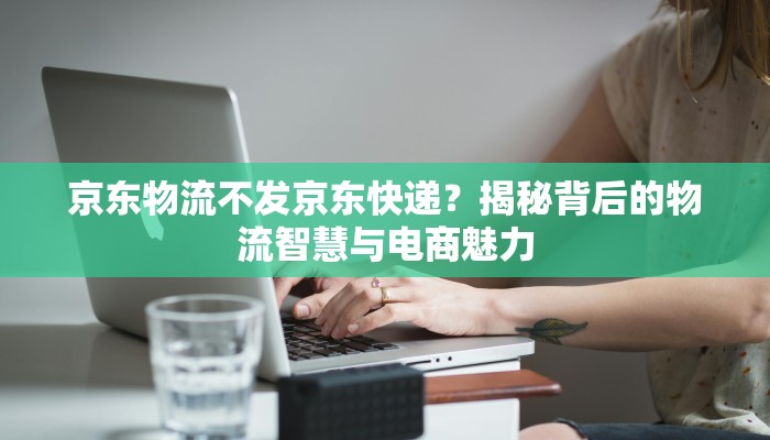 京东物流不发京东快递？揭秘背后的物流智慧与电商魅力