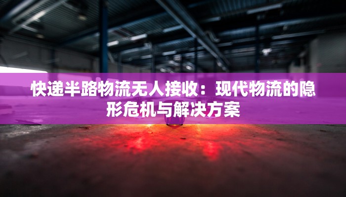 快递半路物流无人接收:现代物流的隐形危机与解决方案 快递半路物流无人接收:现代物流的隐形危机与解决方案
