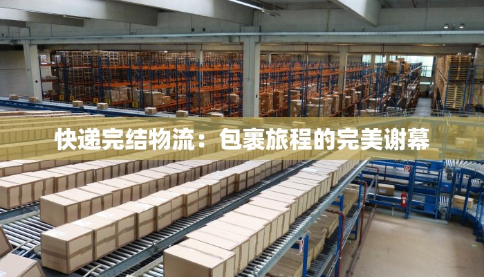 快递完结物流:包裹旅程的完美谢幕 快递完结物流:包裹旅程的完美谢幕
