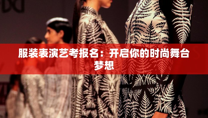 服装表演艺考报名:开启你的时尚舞台梦想 服装表演艺考报名:开启你的时尚舞台梦想