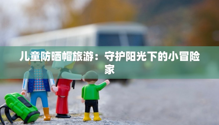 儿童防晒帽旅游:守护阳光下的小冒险家 儿童防晒帽旅游:守护阳光下的小冒险家