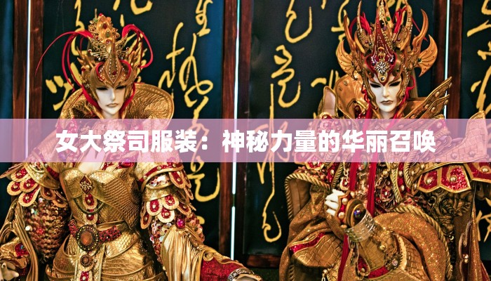 女大祭司服装:神秘力量的华丽召唤 女大祭司服装:神秘力量的华丽召唤