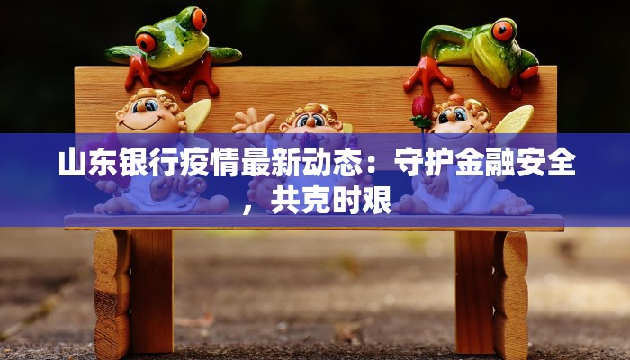 山东银行疫情最新动态:守护金融安全,共克时艰 山东银行疫情最新动态:守护金融安全,共克时艰