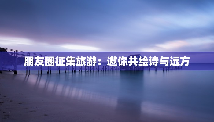 朋友圈征集旅游:邀你共绘诗与远方 朋友圈征集旅游:邀你共绘诗与远方