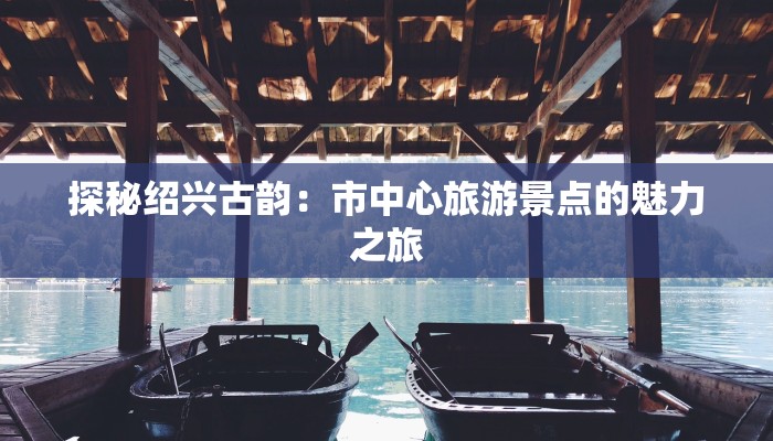 探秘绍兴古韵:市中心旅游景点的魅力之旅 探秘绍兴古韵:市中心旅游景点的魅力之旅