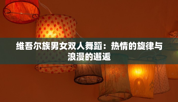 维吾尔族男女双人舞蹈:热情的旋律与浪漫的邂逅 维吾尔族男女双人舞蹈:热情的旋律与浪漫的邂逅