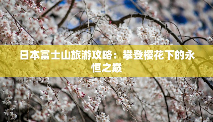 日本富士山旅游攻略:攀登樱花下的永恒之巅 日本富士山旅游攻略:攀登樱花下的永恒之巅