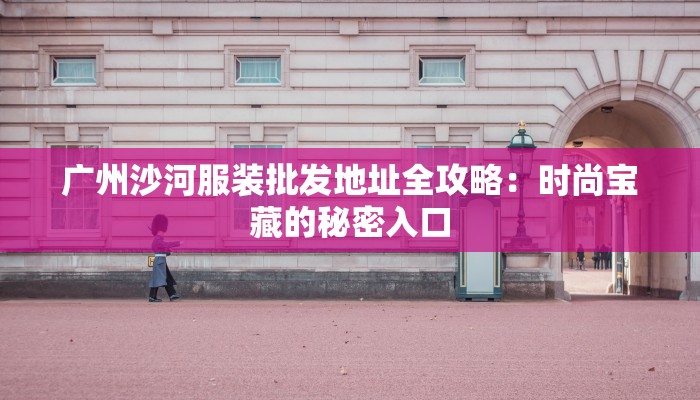 广州沙河服装批发地址全攻略：时尚宝藏的秘密入口