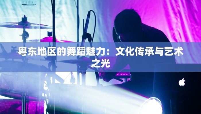 粤东地区的舞蹈魅力:文化传承与艺术之光 粤东地区的舞蹈魅力:文化传承与艺术之光