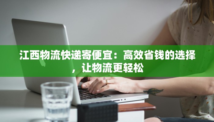江西物流快递寄便宜:高效省钱的选择,让物流更轻松 江西物流快递寄便宜:高效省钱的选择,让物流更轻松